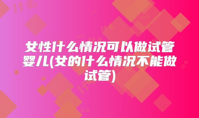 女性什么情况可以做试管婴儿(女的什么情况不能做试管)