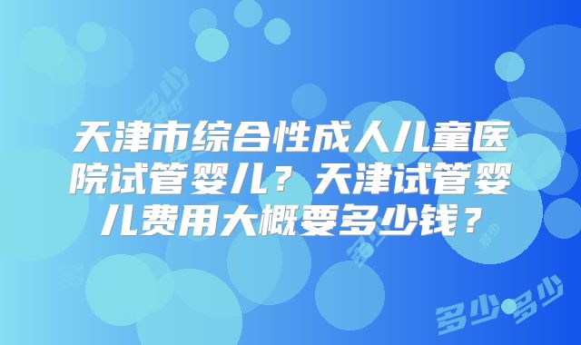 天津市综合性成人儿童医院试管婴儿?天津试管婴儿费用大概要多少钱?