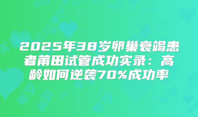 2025年38岁卵巢衰竭患者莆田试管成功实录：高龄如何逆袭70%成功率