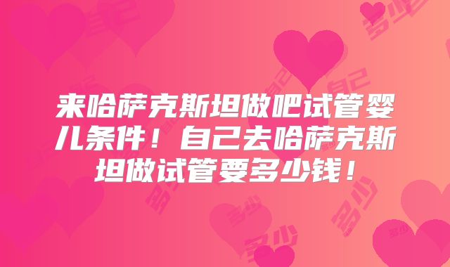 来哈萨克斯坦做吧试管婴儿条件！自己去哈萨克斯坦做试管要多少钱！