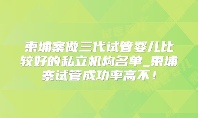 柬埔寨做三代试管婴儿比较好的私立机构名单_柬埔寨试管成功率高不！