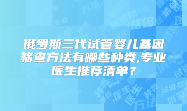 俄罗斯三代试管婴儿基因筛查方法有哪些种类,专业医生推荐清单?