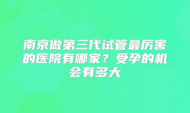 南京做第三代试管最厉害的医院有哪家？受孕的机会有多大
