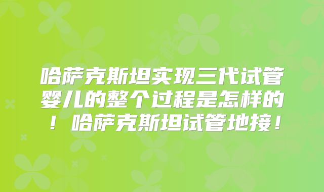 哈萨克斯坦实现三代试管婴儿的整个过程是怎样的！哈萨克斯坦试管地接！