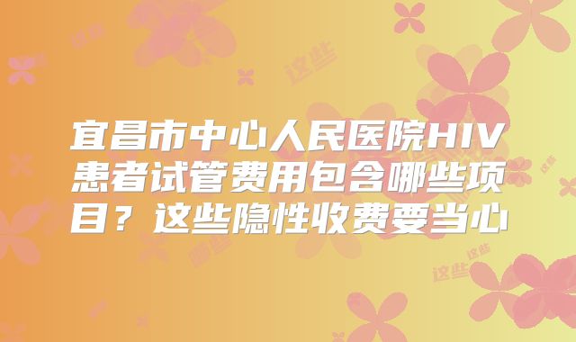 宜昌市中心人民医院HIV患者试管费用包含哪些项目？这些隐性收费要当心