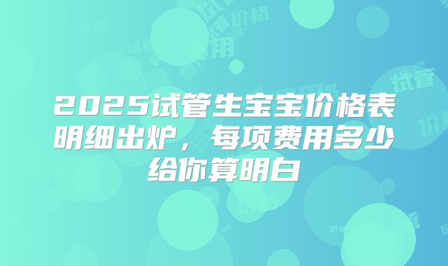 2025试管生宝宝价格表明细出炉,每项费用多少给你算明白