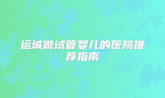 运城做试管婴儿的医院推荐指南