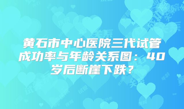 黄石市中心医院三代试管成功率与年龄关系图：40岁后断崖下跌？