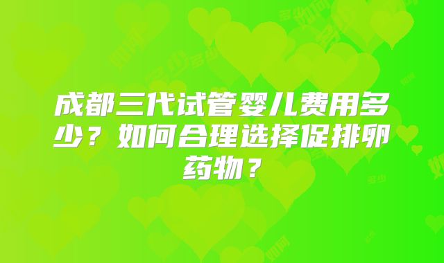 成都三代试管婴儿费用多少？如何合理选择促排卵药物？