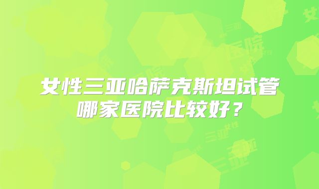 女性三亚哈萨克斯坦试管哪家医院比较好？