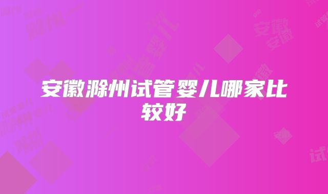 安徽滁州试管婴儿哪家比较好