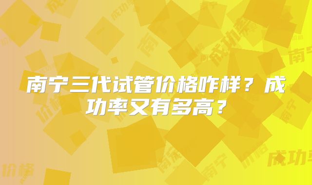 南宁三代试管价格咋样？成功率又有多高？