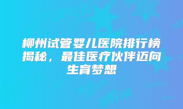 柳州试管婴儿医院排行榜揭秘，最佳医疗伙伴迈向生育梦想