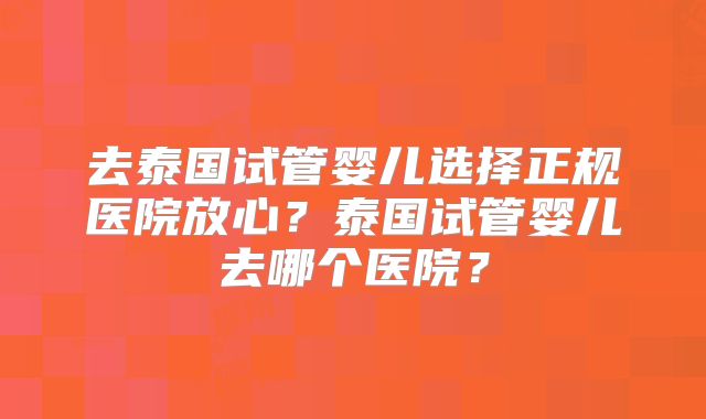 去泰国试管婴儿选择正规医院放心？泰国试管婴儿去哪个医院？
