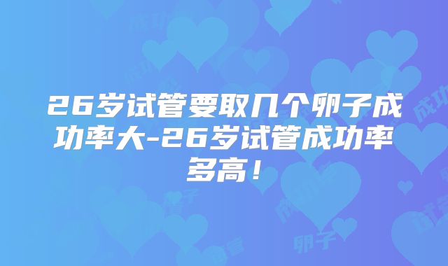 26岁试管要取几个卵子成功率大-26岁试管成功率多高！