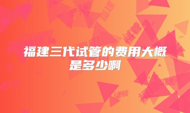 福建三代试管的费用大概是多少啊