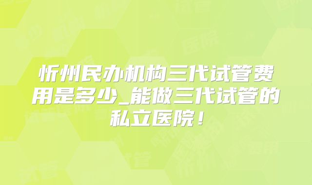 忻州民办机构三代试管费用是多少_能做三代试管的私立医院！