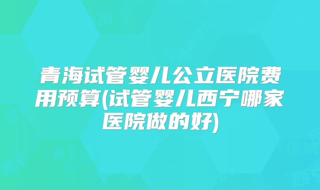 青海试管婴儿公立医院费用预算(试管婴儿西宁哪家医院做的好)