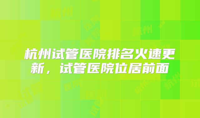 杭州试管医院排名火速更新，试管医院位居前面