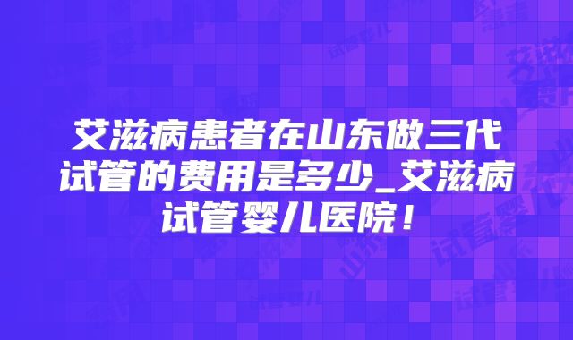 艾滋病患者在山东做三代试管的费用是多少_艾滋病试管婴儿医院!