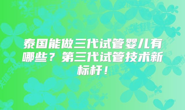 泰国能做三代试管婴儿有哪些？第三代试管技术新标杆！