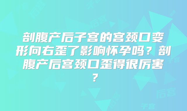 剖腹产后子宫的宫颈口变形向右歪了影响怀孕吗?剖腹产后宫颈口歪得很厉害?