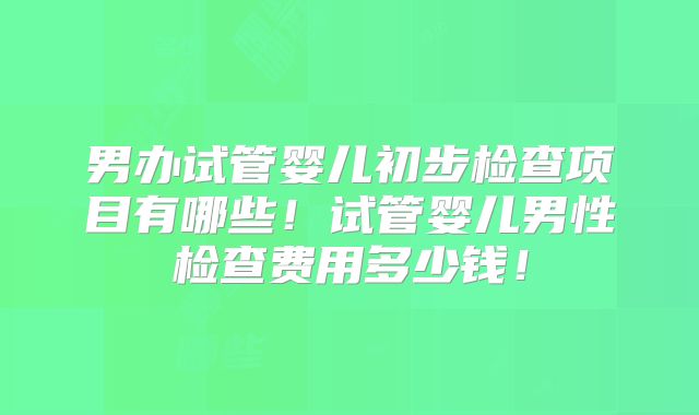男办试管婴儿初步检查项目有哪些！试管婴儿男性检查费用多少钱！