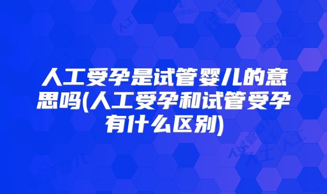 人工受孕是试管婴儿的意思吗(人工受孕和试管受孕有什么区别)