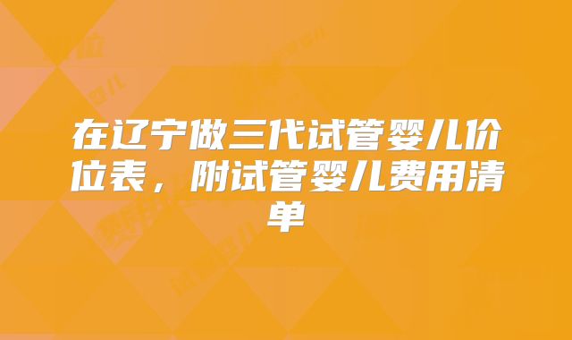 在辽宁做三代试管婴儿价位表，附试管婴儿费用清单