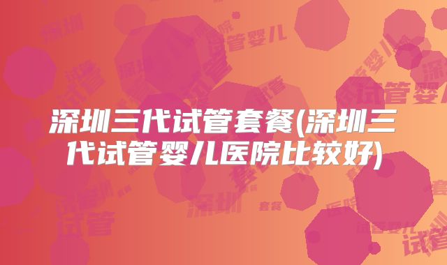 深圳三代试管套餐(深圳三代试管婴儿医院比较好)