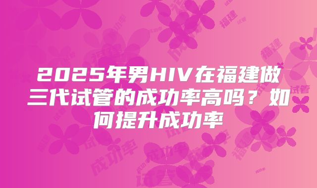 2025年男HIV在福建做三代试管的成功率高吗？如何提升成功率