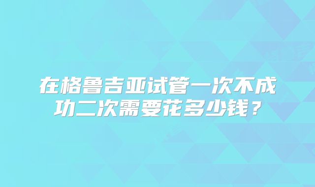 在格鲁吉亚试管一次不成功二次需要花多少钱？
