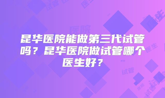 昆华医院能做第三代试管吗？昆华医院做试管哪个医生好？