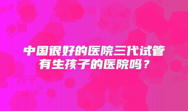 中国很好的医院三代试管有生孩子的医院吗？
