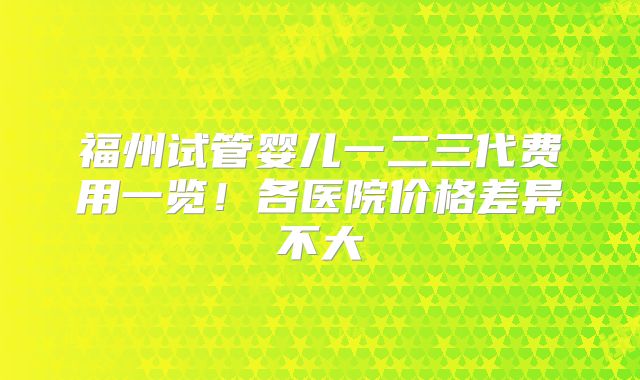 福州试管婴儿一二三代费用一览！各医院价格差异不大