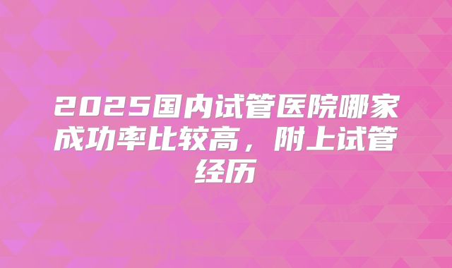 2025国内试管医院哪家成功率比较高，附上试管经历