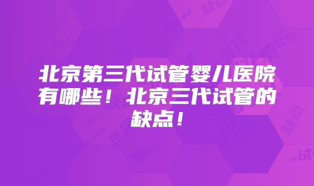 北京第三代试管婴儿医院有哪些！北京三代试管的缺点！