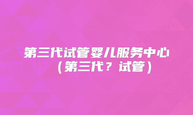 第三代试管婴儿服务中心（第三代？试管）