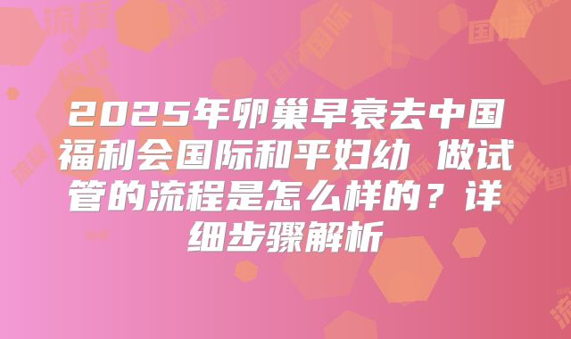 2025年卵巢早衰去中国福利会国际和平妇幼 做试管的流程是怎么样的？详细步骤解析