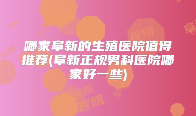 哪家阜新的生殖医院值得推荐(阜新正规男科医院哪家好一些)
