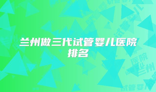 兰州做三代试管婴儿医院排名
