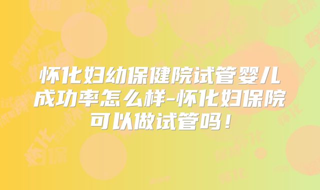 怀化妇幼保健院试管婴儿成功率怎么样-怀化妇保院可以做试管吗！