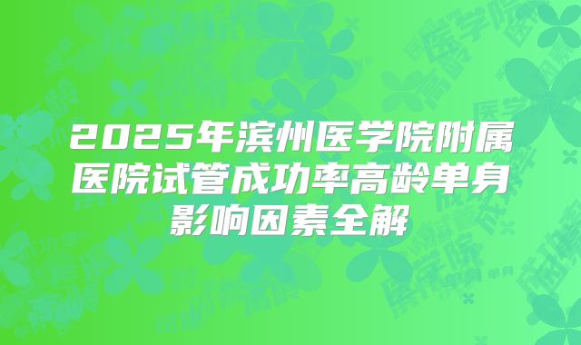 2025年滨州医学院附属医院试管成功率高龄单身影响因素全解