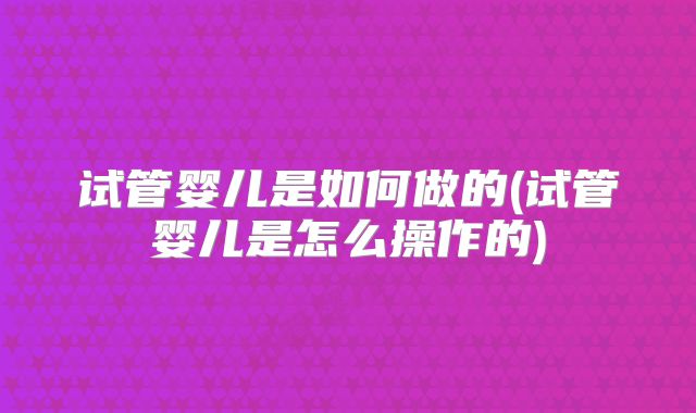 试管婴儿是如何做的(试管婴儿是怎么操作的)