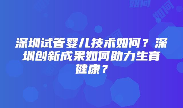 深圳试管婴儿技术如何？深圳创新成果如何助力生育健康？