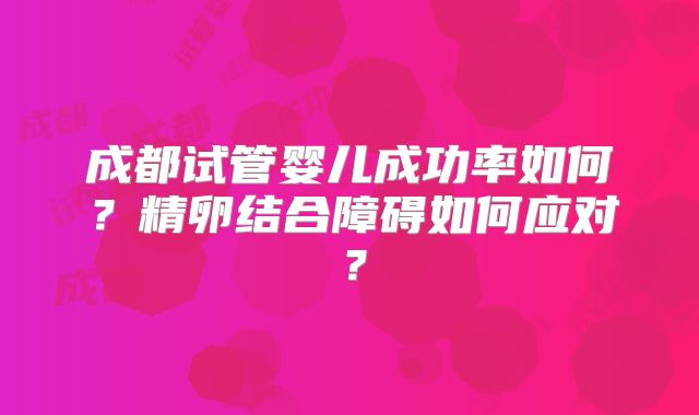 成都试管婴儿成功率如何？精卵结合障碍如何应对？