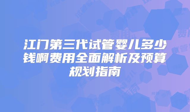 江门第三代试管婴儿多少钱啊费用全面解析及预算规划指南