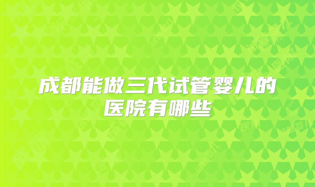 成都能做三代试管婴儿的医院有哪些