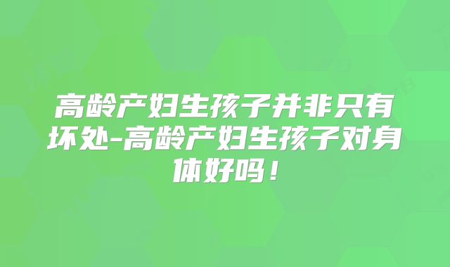 高龄产妇生孩子并非只有坏处-高龄产妇生孩子对身体好吗！