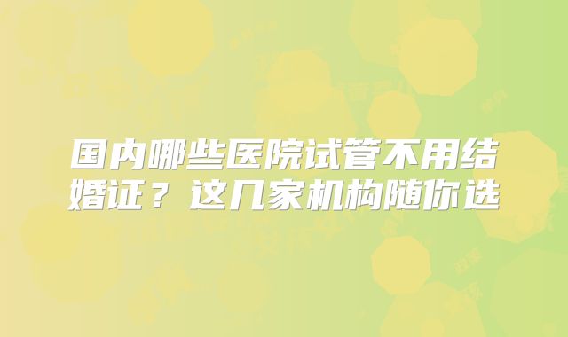 国内哪些医院试管不用结婚证？这几家机构随你选